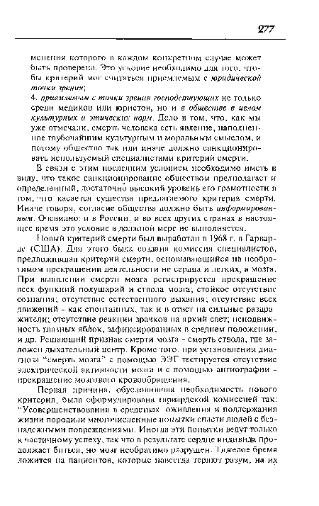 Новый критерий смерти был выработан в 1968 г. в Гарварде (США). Для этого была создана комиссия специалистов, предложившая критерий смерти, основывающийся на необратимом прекращении деятельности не сердца и легких, а мозга. При выявлении смерти мозга регистрируется прекращение всех функций полушарий и ствола мозга; стойкое отсутствие сознания; отсутствие естественного дыхания; отсутствие всех движений - как спонтанных, так и в ответ на сильные раздражители; отсутствие реакции зрачков на яркий свет; неподвижность глазных яблок, зафиксированных в среднем положении, и др. Решающий признак смерти мозга - смерть ствола, где заложен дыхательный центр. Кроме того, при установлении диагноза “смерть мозга” с помощью ЭЭГ тестируется отсутствие электрической активности мозга и с помощью ангиографии -прекращение мозгового кровообращения.