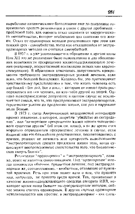 В 1957 г. в уже упоминавшемся обращении к врачам папы Пия XII это же различение было использовано и для обоснования возможности прекращения жизнеподдерживающего лечения (например, искусственной вентиляции легких или кардиостимуляции). В обращении отмечалась допустимость прекращения требующего экстраординарных усилий лечения, если ясно, что больной безнадежен. Казалось бы, это противоречит христианскому представлению о том, что жизнь человека есть дар божий - Бог дал, Бог и взял, - которым не имеют права распоряжаться ни сам человек, ни кто-либо другой из людей. Однако вышеприведенное допущение в данном случае не исключает тот смысл, что те, кто предпринимают экстраординарные, героические усилия по продлению жизни, как раз и нарушают волю Божью.