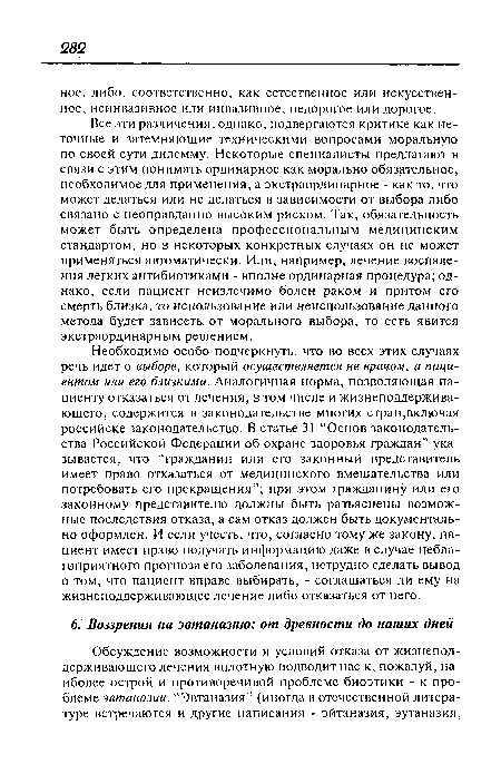 Необходимо особо подчеркнуть, что во всех этих случаях речь идет о выборе, который осуществляется не врачом, а пациентом или его близкими. Аналогичная норма, позволяющая пациенту отказаться от лечения, в том числе и жизнеподдерживающего, содержится в законодательстве многих стран,включая российске законодательство. В статье 31 “Основ законодательства Российской Федерации об охране здоровья граждан” указывается, что “гражданин или его законный представитель имеет право отказаться от медицинского вмешательства или потребовать его прекращения”; при этом гражданину или его законному представителю должны быть разъяснены возможные последствия отказа, а сам отказ должен быть документально оформлен. И если учесть, что, согласно тому же закону, пациент имеет право получать информацию даже в случае неблагоприятного прогноза его заболевания, нетрудно сделать вывод о том, что пациент вправе выбирать, - соглашаться ли ему на жизнеподдерживающее лечение либо отказаться от него.