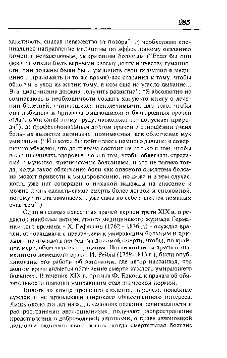 Один из самых известных врачей первой трети XIX в. и редактор наиболее авторитетного медицинского журнала Германии того времени - X. Гуфеланд (1762 - 1836 г.) - осуждал врачей, относящихся с презрением к умирающим больным и призывал не покидать последних до самой смерти, чтобы, по крайней мере, облегчать их страдания. После кончины другого знаменитого немецкого врача, И. Рейля (1759-1813 г.), были опубликованы его работы об эвтаназии, где автор настаивал, что долгом врача является облегчение смерти каждого умирающего больного. В течение XIX в. призыв Ф. Бэкона к врачам об обязательности помощи умирающим стал этической нормой.