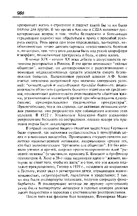 В первой половине нашего столетия нацистская Германия была страной, где эвтаназия осуществлялась в преступных целях и в массовых масштабах. Проводилась государственная политика насильственной эвтаназии, направленная против тех, кто был экономическим “бременем для общества”. Не без влияния ученых и врачей, широко пропагандировавших идеи “расовой гигиены” (в частности, правовед К. Биндинг и профессор психиатрии А. Хохе в 20-е годы выдвинули идею о “жизнях, которые не стоят того, чтобы их жить” и о том, что эти жизни подлежат прекращению), Гитлер в 1939 г., незадолго до вторжения в Польшу, издал указ о регистрации детей, страдающих монго-лоидностыо, гидроцефалией, параличом и уродствами; 5 тыс. из них были подвергнуты эвтаназии, получив сверхдозу фенобарбитала. В последующие месяцы по другому преступному указу были подвергнуты эвтаназии в газовых камерах десятки тысяч подростков и взрослых с умственными расстройствами.