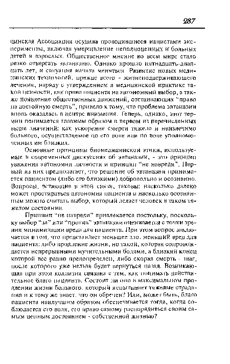 Основные принципы биомедицинской этики, используемые в современных дискуссиях об эвтаназии, - это принцип уважения автономии личности и принцип “не навреди”. Первый из них предполагает, что решение об эвтаназии принимается пациентом (либо его близкими) добровольно и осознанно. Вопросы, встающие в этой связи, таковы: насколько далеко может простираться автономия пациента и насколько осознанным можно считать выбор, который делает человек в таком тяжелом состоянии.