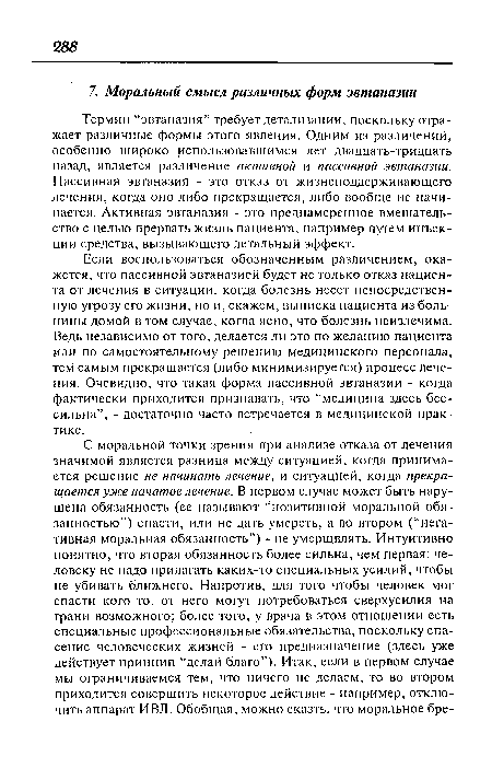 Термин “эвтаназия” требует детализации, поскольку отражает различные формы этого явления. Одним из различений, особенно широко использовавшимся лет двадцать-тридцать назад, является различение активной и пассивной эвтаназии. Пассивная эвтаназия - это отказ от жизнеподдерживающего лечения, когда оно либо прекращается, либо вообще.не начинается. Активная эвтаназия - это преднамеренное вмешательство с целью прервать жизнь пациента, например путем инъекции средства, вызывающего летальный эффект.