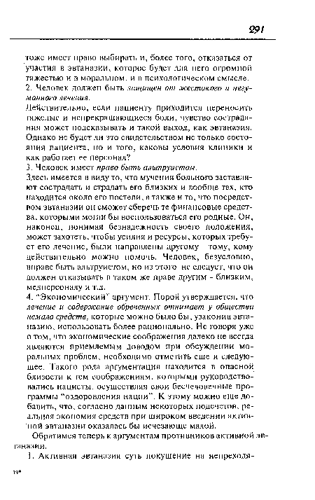 Здесь имеется в виду то, что мучения больного заставляют сострадать и страдать его близких и вообще тех, кто находится около его постели, а также и то, что посредством эвтаназии он сможет сберечь те финансовые средства, которыми могли бы воспользоваться его родные. Он, наконец, понимая безнадежность своего положения, может захотеть, чтобы усилия и ресурсы, которых требует его лечение, были направлены другому - тому, кому действительно можно помочь. Человек, безусловно, вправе быть альтруистом, но из этого не следует, что он должен отказывать в таком же праве другим - близким, медперсоналу и т.д.