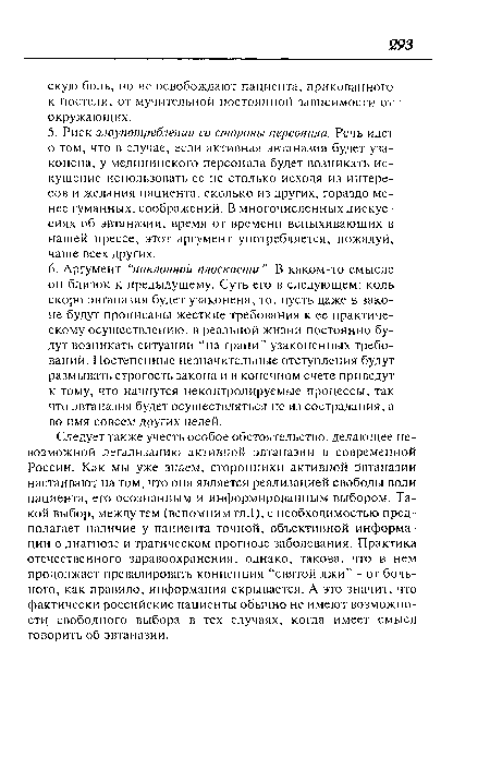 Следует также учесть особое обстоятельство, делающее невозможной легализацию активной эвтаназии в современной России. Как мы уже знаем, сторонники активной Эвтаназии настаивают на том, что она является реализацией свободы воли пациента, его осознанным и информированным выбором. Такой выбор, между тем (вспомним гл.1), с необходимостью предполагает наличие у пациента точной, объективной информации о диагнозе и трагическом прогнозе заболевания. Практика отечественного здравоохранения, однако, такова, что в нем продолжает превалировать концепция “святой лжи” - от больного, как правило, информация скрывается. А это значит, что фактически российские пациенты обычно не имеют возможности свободного выбора в тех случаях, когда имеет смысл говорить об эвтаназии.