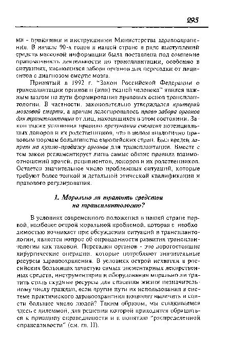 В условиях современного положения в нашей стране первой, наиболее острой моральной проблемой, которая с необходимостью возникает при обсуждении ситуаций в трансплантологии, является вопрос об оправданности развития трансплантологии как таковой. Пересадки органов - это дорогостоящие хирургические операции, которые потребляют значительные ресурсы здравоохранения. В условиях острой нехватки в российских больницах зачастую самых элементарных лекарственных средств, инструментария и оборудования морально ли тратить столь скудные ресурсы для спасения жизни незначительному числу граждан, если другие пути их использования в системе практического здравоохранения позволят вылечить и спасти большее число людей? Таким образом, мы сталкиваемся здесь с дилеммой, для решения которой приходится обращаться к принципу справедливости и к понятию “распределенной справедливости” (см. гл. II).