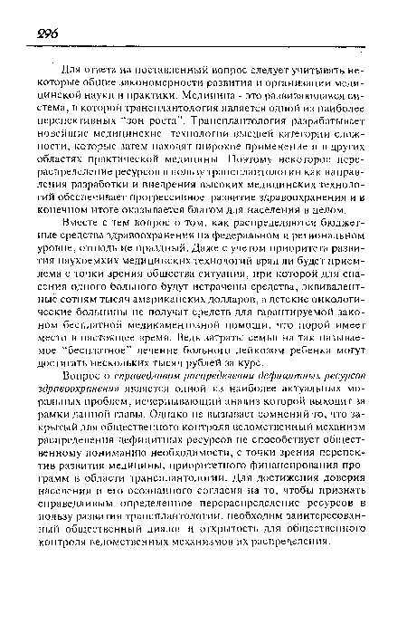 Для ответа на поставленный вопрос следует учитывать некоторые общие закономерности развития и организации медицинской науки и практики. Медицина - это развивающаяся система, в которой трансплантология является одной из наиболее перспективных “зон роста”. Трансплантология разрабатывает новейшие медицинские технологии высшей категории сложности, которые затем находят широкое применение и в других областях практической медицины. Поэтому некоторое перераспределение ресурсов в пользу трансплантологии как направления разработки и внедрения высоких медицинских технологий обеспечивает прогрессивное развитие здравоохранения и в конечном итоге оказывается благом для населения в целом.