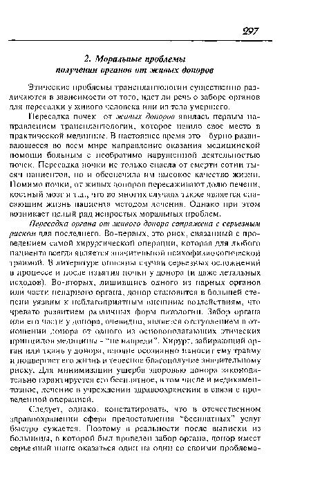 Пересадка органа от живого донора сопряжена с серьезным риском для последнего. Во-первых, это риск, связанный с проведением самой хирургической операции, которая для любого пациента всегда является значительной психофизиологической травмой. В литературе описаны случаи серьезных осложнений в процессе и после изъятия почки у донора (и даже летальных исходов). Во-вторых, лишившись одного из парных органов или части непарного органа, донор становится в большей степени уязвим к неблагоприятным внешним воздействиям, что чревато развитием различных форм патологии. Забор органа или его части у донора, очевидно, является отступлением в отношении донора от одного из основополагающих этических принципов медицины - “не навреди”. Хирург, забирающий орган или ткань у донора, вполне осознанно наносит ему травму и подвергает его жизнь и телесное благополучие значительному риску. Для минимизации ущерба здоровью донора законодательно гарантируется его бесплатное, в том числе и медикаментозное, лечение в учреждении здравоохранения в связи с проведенной операцией.