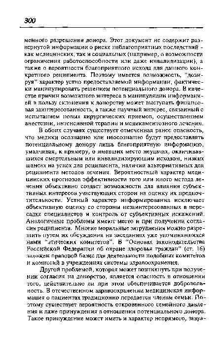 В обоих случаях существует отмеченная ранее опасность, что медики осознанно или неосознанно будут предоставлять потенциальному донору лишь благоприятную информацию, умалчивая, к примеру, о имевших место неудачах, оканчивавшихся смертельным или инвалидизирующим исходом, низких шансах на успех для реципиента, наличии альтернативных для реципиента методов лечения. Вероятностный характер медицинских прогнозов эффективности того или иного метода лечения объективно создает возможности для влияния субъективных интересов участвующих сторон на оценку их предпочтительности. Устный характер информирования исключает объективную оценку со стороны незаинтересованных в пересадке специалистов и контроль от субъективных искажений. Аналогичные проблемы имеют место и при получении согласия реципиента. Многие моральные затруднения можно разрешить путем их обсуждения на заседаниях уже упоминавшихся нами “этических комитетов”. В “Основах законодательства Российской Федерации об охране здоровья граждан” (ст. 16) заложен правовой базис для деятельности подобных комитетов и комиссий в учреждениях системы здравоохранения.