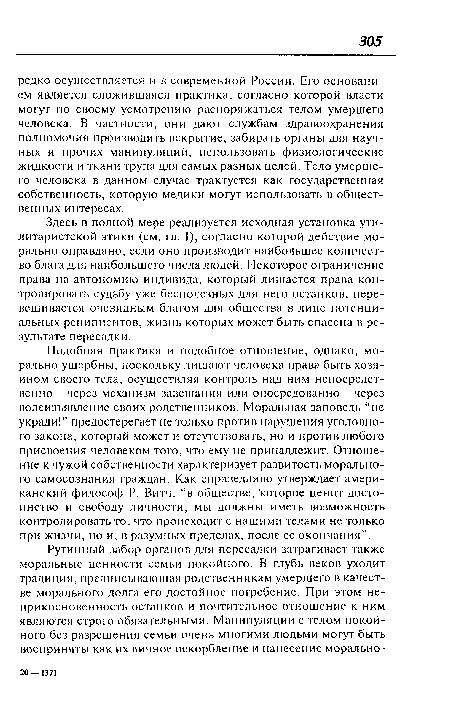 Подобная практика и подобное отношение, однако, морально ущербны, поскольку лишают человека права быть хозяином своего тела, осуществляя контроль над ним непосредственно - через механизм завещания или опосредованно - через волеизъявление своих родственников. Моральная заповедь ‘не укради!” предостерегает не только против нарушения уголовного закона, который может и отсутствовать, но и против любого присвоения человеком того, что ему не принадлежит. Отношение к чужой собственности характеризует развитость морального самосознания граждан. Как справедливо утверждает американский философ Р. Витч, “в обществе, которое ценит достоинство и свободу личности, мы должны иметь возможность контролировать то, что происходит с нашими телами не только при жизни, но и, в разумных пределах, после ее окончания”.