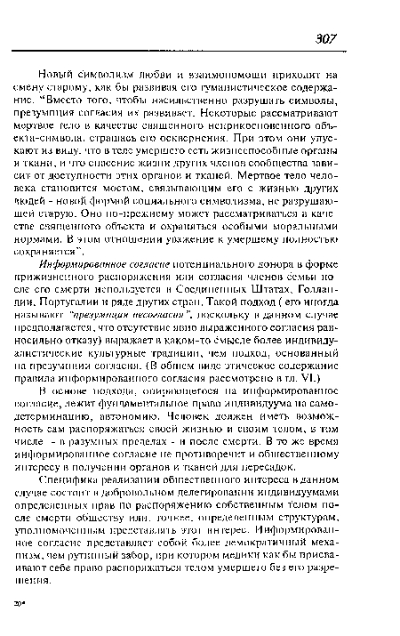 Новый символизм любви и взаимопомощи приходит на смену старому, как бы развивая его гуманистическое содержание. “Вместо того, чтобы насильственно разрушать символы, презумпция согласия их развивает. Некоторые рассматривают мертвое тело в качестве священного неприкосновенного объ-екта-символа, страшась его осквернения. При этом они упускают из виду, что в теле умершего есть жизнеспособные органы и ткани, и что спасение жизни других членов сообщества зависит от доступности этих органов и тканей. Мертвое тело человека становится мостом, связывающим его с жизныо других людей - новой формой социального символизма, не разрушающей старую. Оно по-прежнему может рассматриваться в качестве священного объекта и охраняться особыми моральными нормами. В этом отношении уважение к умершему полностью сохраняется”.