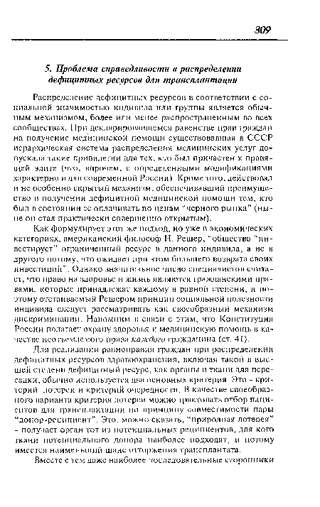 Как формулирует этот же подход, но уже в экономических категориях, американский философ Н. Решер, “общество “инвестирует” ограниченный ресурс в данного индивида, а не в другого потому, что ожидает при этом большего возврата своих инвестиций”. Однако значительное число специалистов считает, что право на здоровье и жизнь являются гражданскими правами, которые принадлежат каждому в равной степени, и поэтому отстаиваемый Решером принцип социальной полезности индивида следует рассматривать как своеобразный механизм дискриминации. Напомним в связи с этим, что Конституция России полагает охрану здоровья и медицинскую помощь в качестве неотъемлемого права каждого гражданина (ст. 41).