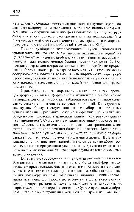 Примечательно, что моральная оценка фетальных пересадок формировалась и формируется относительно независимо от моральной оценки аборта. Наблюдается своеобразное сочетание этих оценок и соответствующих позиций. Консервативное крыло образуют сторонники запрета аборта и фетальных трансплантаций, рассматривающие аборт как “убийство” нерожденного человека, а трансплантацию - как разновидность “каннибализма”. Существуют и такие противники искусственного аборта, которые считают оправданными трансплантации фетальных тканей для лечения болезней человека. Часть из них полагает, что если уж это зло существует, то неразумно “выбрасывать” то, что может помочь страдающим людям. Другие согласны с использованием тканей только естественно абортированных плодов при условии установления факта их смерти (то есть на тех же основаниях, что и при осуществлении обычных трансплантаций).