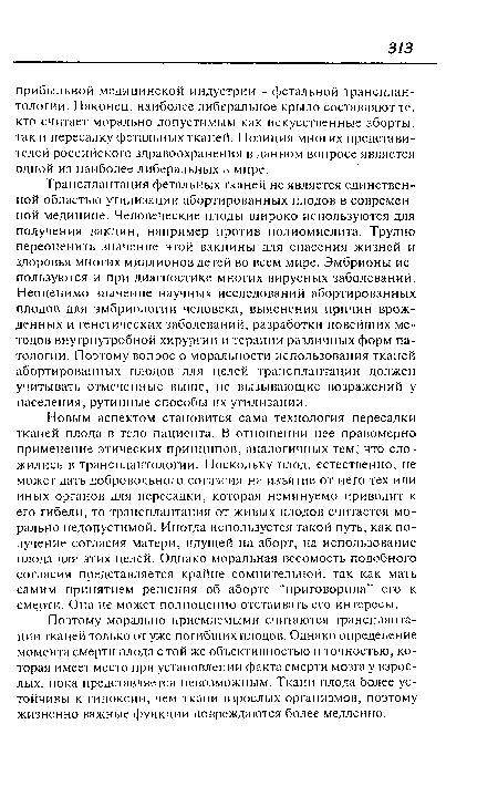 Новым аспектом становится сама технология пересадки тканей плода в тело пациента. В отношении нее правомерно применение этических принципов, аналогичных тем, что сложились в трансплантологии. Поскольку плод, естественно, не может дать добровольного согласия на изъятие от него тех или иных органов для пересадки, которая неминуемо приводит к его гибели, то трансплантация от живых плодов считается морально недопустимой. Иногда используется такой путь, как получение согласия матери, идущей на аборт, на использование плода для этих целей. Однако моральная весомость подобного согласия представляется крайне сомнительной, так как мать самим принятием решения об аборте “приговорила” его к смерти. Она не может полноценно отстаивать его интересы.