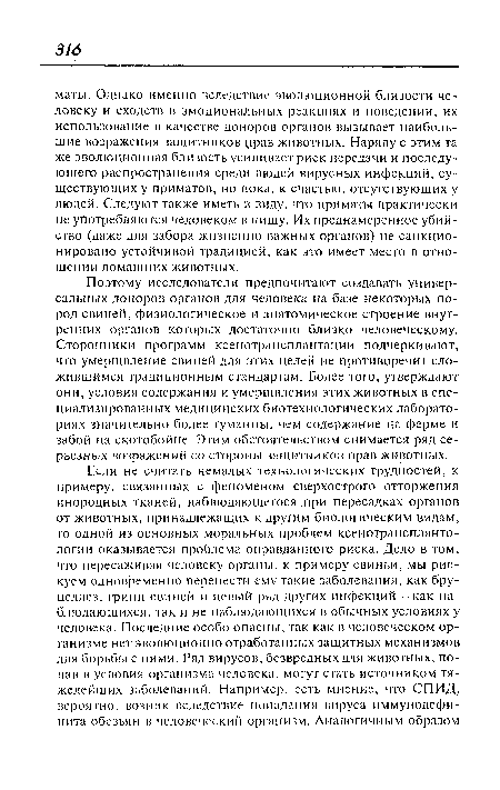 Поэтому исследователи предпочитают создавать универсальных доноров органов для человека на базе некоторых пород свиней, физиологическое и анатомическое строение внутренних органов которых достаточно близко человеческому. Сторонники программ ксенотрансплантации подчеркивают, что умерщвление свиней для этих целей не противоречит сложившимся традиционным стандартам. Более того, утверждают они, условия содержания и умерщвления этих животных в специализированных медицинских биотехнологических лабораториях значительно более гуманны, чем содержание на ферме и забой на скотобойне. Этим обстоятельством снимается ряд серьезных возражений со стороны защитников прав животных.