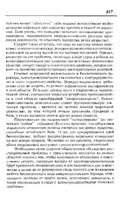 Помимо возражений медицинского и биологического характера, ксенотрансплантация сталкивается с контраргументами и чисто морального свойства. Нередко выдвигаются требования если не запрета, то резкого ограничения экспериментов в этой области. Речь идет прежде всего о сторонниках экологической этики, считающих морально ущербным проявляющийся в этой области своеобразный “антропоцентризм”. Ксенотрансплантация действительно ставит фундаментальную этическую проблему - является ли человек высшей моральной ценностью, во имя которой можно причинять страдания и боль, а также вызывать смерть других живых существ.