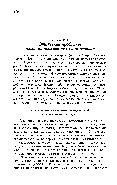 Этимология слова “психиатрия” (от греч. “psyche” - душа, “iatros” - врач) адекватно отражает главную цель профессиональной деятельности психиатра - врачевание психических расстройств, компетентную и умелую помощь прежде всего душевно больным людям, но также и всякому человеку, нуждающемуся в такой помощи. Из всех медицинских дисциплин психиатрия в наибольшей степени имеет дело с человеком в целом, с учетом его биологической, психической, духовной и социальной составляющих. Признанный глава отечественной психиатрической школы С.С. Корсаков писал в прошлом веке: “Психиатрия из всех медицинских наук наиболее близко ставит нас к вопросам философским”. Соответственно, этические вопросы, возникающие в практике оказания психиатрической помощи, весьма многообразны и подчас чрезвычайно трудны.