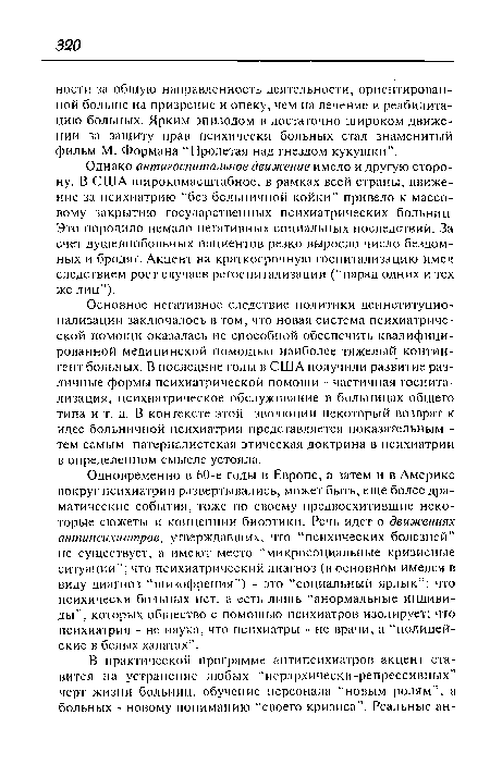 Одновременно в 60-е годы в Европе, а затем и в Америке вокруг психиатрии развертывались, может быть, еще более драматические события, тоже по-своему предвосхитившие некоторые сюжеты и концепции биоэтики. Речь идет о движениях антипсихиатров, утверждавших, что “психических болезней” не существует, а имеют место “микросоциальные кризисные ситуации”; что психиатрический диагноз (в основном имелся в виду диагноз “шизофрения”) - это “социальный ярлык”; что психически больных нет, а есть лишь “анормальные индивиды”, которых общество с помощью психиатров изолирует; что психиатрия - не наука, что психиатры - не врачи, а “полицейские в белых халатах”.