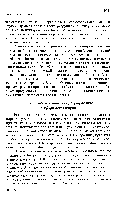 Важно подчеркнуть, что содержание принципов и многих норм современной этики в психиатрии имеет международное признание. Такие документы, как “Свод принципов и гарантий защиты психически больных лиц и улучшения психиатрической помощи”, подготовленный в 1990 г. одной из комиссий по правам человека ООН, как “Гавайская декларация”, принятая в 1977 г. и пересмотренная в 1983 г. Всемирной психиатрической ассоциацией (ВПА) и др., определяют минимальные этические стандарты в работе каждого психиатра.