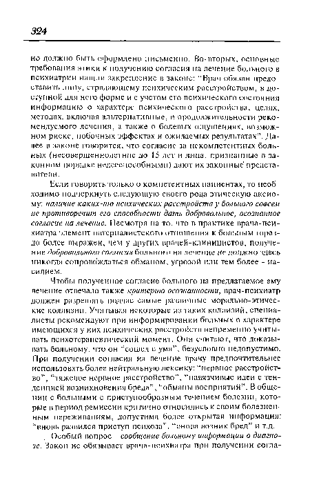 Чтобы полученное согласие больного на предлагаемое ему лечение отвечало также критерию осознанности, врач-психиатр должен разрешать подчас самые различные морально-этические коллизии. Учитывая некоторые из таких коллизий, специалисты рекомендуют при информировании больных о характере имеющихся у них психических расстройств непременно учитывать психотерапевтический момент. Они считают, что доказывать больному, что он “сошел с ума”, безусловно недопустимо. При получении согласия на лечение врачу предпочтительнее использовать более нейтральную лексику: “нервное расстройство”, “тяжелое нервное расстройство”, “навязчивые идеи с тенденцией возникновения бреда”, “обманы восприятий”. В общении с больными с приступообразным течением болезни, которые в период ремиссии критично относились к своим болезненным переживаниям, допустима более открытая информация: “вновь развился приступ психоза”, “снова возник бред” и т.д.