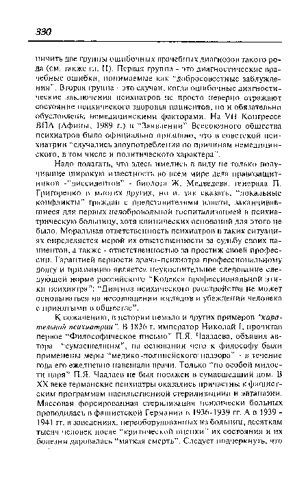 Надо полагать, что здесь имелись в виду не только получившие широкую известность во всем мире дела правозащитников -“диссидентов” - биолога Ж. Медведева, генерала П. Григоренко и многих других, но и, так сказать, “локальные конфликты” граждан с представителями власти, заканчивавшиеся для первых недобровольной госпитализацией в психиатрическую больницу, хотя клинических оснований для этого не было. Моральная ответственность психиатров в таких ситуациях определяется мерой их ответственности за судьбу своих пациентов, а также - ответственностью за престиж своей профессии. Гарантией верности врача-психиатра профессиональному долгу и призванию является неукоснительное следование следующей норме российского “Кодекса профессиональной этики психиатра”: “Диагноз психического расстройства не может основываться на несовпадении взглядов и убеждений человека с принятыми в обществе”.