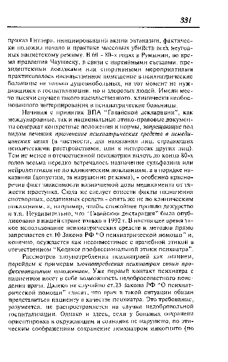 Начиная с принятия ВПА “Гавайской декларации”, как международные, так и национальные этико-правовые документы содержат конкретные положения и нормы, запрещающие под видом лечения применение психиатрических средств в немедицинских целях (в частности, для наказания лиц, страдающих психическими расстройствами, или в интересах других лиц). Тем не менее в отечественной психиатрии вплоть до конца 80-х годов весьма нередко встречалось назначение сульфазина или нейролептиков не по клиническим показаниям, а в порядке наказания (допустим, за нарушение режима), - особенно красноречив факт зависимости назначаемой дозы медикамента от тяжести проступка. Сюда же следует отнести факты назначения снотворных, седативных средств - опять же не по клиническим показаниям, а, например, чтобы спокойнее прошло дежурство и т.п. Неудивительно, что “Гавайская декларация” была опубликована в нашей стране только в 1992 г. В настоящее время такое использование психиатрических средств и методов прямо запрещается ст. 10 Закона РФ “О психиатрической помощи” и, конечно, осуждается как несовместимое с врачебной этикой в отечественном “Кодексе профессиональной этики психиатра”.