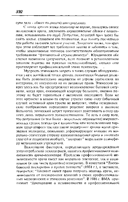 С точки зрения этики психиатр не вправе, пользуясь своим положением врача, заключать имущественные сделки с пациентом, использовать его труд. Допустим, лечащий врач хотел бы снять жилье, сдаваемое его пациентом, или нанять последнего для работы на своем дачном участке. Допустим также, что врач при этом соблюдает все требования закона и заботится о том, чтобы заключаемые договора соответствовали общепринятым требованиям “финансовой справедливости”. Юридически обе сделки возможны (разумеется, если пациент в установленном законом порядке не признан недееспособным), однако они противоречат профессиональной этике психиатра.