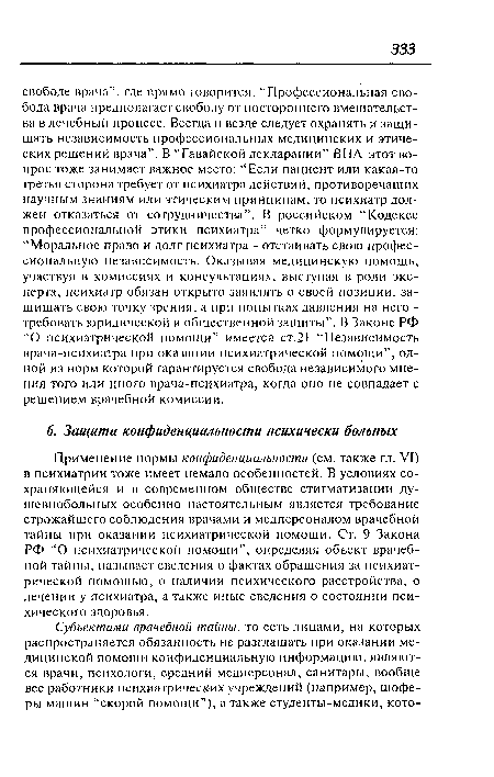 Применение нормы конфиденциальности (см. также гл. VI) в психиатрии тоже имеет немало особенностей. В условиях сохраняющейся и в современном обществе стигматизации душевнобольных особенно настоятельным является требование строжайшего соблюдения врачами и медперсоналом врачебной тайны при оказании психиатрической помощи. Ст. 9 Закона РФ “О психиатрической помощи”, определяя объект врачебной тайны, называет сведения о фактах обращения за психиатрической помощью, о наличии психического расстройства, о лечении у психиатра, а также иные сведения о состоянии психического здоровья.