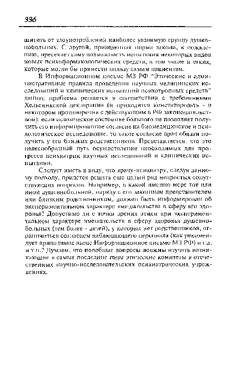 Следует иметь в виду, что врачу-психиатру, следуя данному подходу, придется решать еще целый ряд непростых сопутствующих вопросов. Например, в какой именно мере тот или иной душевнобольной, наряду с его законным представителем или близким родственником, должен быть информирован об экспериментальном характере вмешательства в сферу его здоровья? Допустимо ли с точки зрения этики при экспериментальном характере вмешательств в сферу здоровья душевнобольных (тем более - детей), у которых нет родственников, ограничиться согласием наблюдающего персонала (как рекомендует приводимое выше Информационное письмо М3 РФ) и т.д. и т.п.? Думаем, что подобные вопросы должны изучать возникающие в самые последние годы этические комитеты в отечественных научно-исследовательских психиатрических учреждениях.