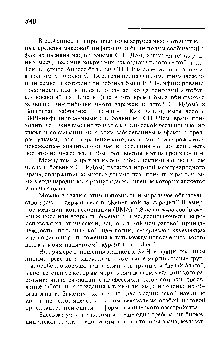 В особенности в прошлые годы зарубежные и отечественные средства массовой информации были полны сообщений о фактах насилия над больными СПИДом, изгнания их из родных мест, создания вокруг них “эмоционального гетто” и т.п. Так, в Буэнос-Айресе больные СПИДом содержались на цепи, а в одном из городов США соседи подожгли дом, принадлежавший семье, в которой три ребенка были ВИЧ-инфицированы. Российские газеты писали о случае, когда рейсовый автобус, следовавший из Элисты (где в это время была обнаружена вспышка внутрибольничного заражения детей СПИДом) в Волгоград, забрасывали камнями. Как видим, имея дело с ВИЧ-инфицированными или больными СПИДом, врачу приходится сталкиваться не только с клинической реальностью, но также и со связанными с этим заболеванием мифами и предрассудками, распространение которых во многом порождается невежеством значительной части населения - он должен иметь достаточно мужества, чтобы противостоять этим проявлениям.