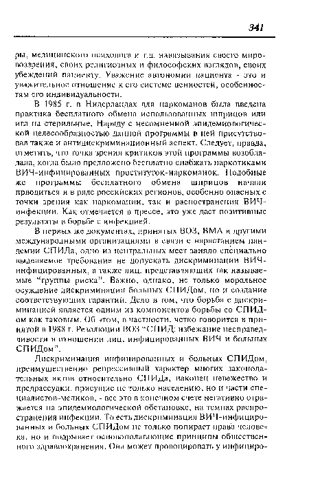 В 1985 г. в Нидерландах для наркоманов была введена практика бесплатного обмена использованных шприцов или игл на стерильные. Наряду с несомненной эпидемиологической целесообразностью данной программы в ней присутствовал также и антидискриминационный аспект. Следует, правда, отметить, что точка зрения критиков этой программы возобладала, когда было предложено бесплатно снабжать наркотиками ВИЧ-инфицированных проституток-наркоманок. Подобные же программы бесплатного обмена шприцов начали прводиться и в ряде российских регионов, особенно опасных с точки зрения как наркомании, так и распостранения ВИЧ-инфекции. Как отмечается в прессе, это уже дает позитивные результаты в борьбе с инфекцией.