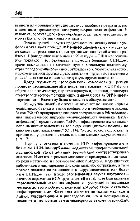 Отказы врачей и других представителей медицинской профессии оказывать помощь ВИЧ-инфицированным - это едва ли не самая напряженная с точки зрения медицинской этики проблема. Проведенное еще в начале 90-х годов в США исследование показало, что, отказывая в помощи больным СПИДом, врачи ссылались на недостаточную специальную подготовку, страх перед инфицированием, отвращение к гомосексуалистам, наркоманам или другим представителям “групп повышенного риска”, а также на опасения отпугнуть других пациентов.