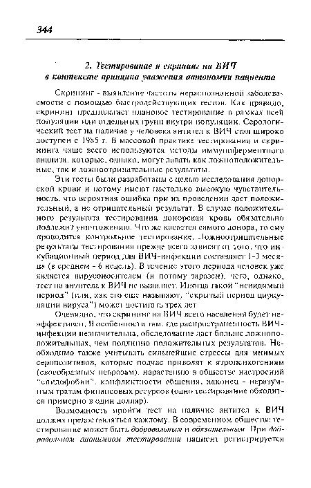 Очевидно, что скрининг на ВИЧ всего населения будет неэффективен. В особенности там, где распространенность ВИЧ-инфекции незначительна, обследование даст больше ложноположительных, чем подлинно положительных результатов. Необходимо также учитывать сильнейшие стрессы для мнимых серопозитивов, которые подчас приводят к ягропсихогениям (своеобразным неврозам), нарастанию в обществе настроений “спидофобии”, конфликтности общения, наконец - неразумным тратам финансовых ресурсов (одно тестирование обходится примерно в один доллар).