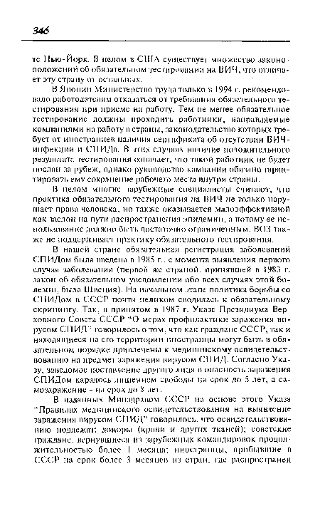 В нашей стране обязательная регистрация заболеваний СПИДом была введена в 1985 г., с момента выявления первого случая заболевания (первой же страной, принявшей в 1983 г. закон об обязательном уведомлении обо всех случаях этой болезни, была Швеция). На начальном этапе политика борьбы со СПИДом в СССР почти целиком сводилась к обязательному скринингу. Так, в принятом в 1987 г. Указе Президиума Верховного Совета СССР “О мерах профилактики заражения вирусом СПИД” говорилось о том, что как граждане СССР, так и находящиеся на его территории иностранцы могут быть в обязательном порядке привлечены к медицинскому освидетельствованию на предмет заражения вирусом СПИД. Согласно Указу, заведомое поставление другого лица в опасность заражения СПИДом каралось лишением свободы на срок до 5 лет, а са-мозаражение - на срок до 8 лет.