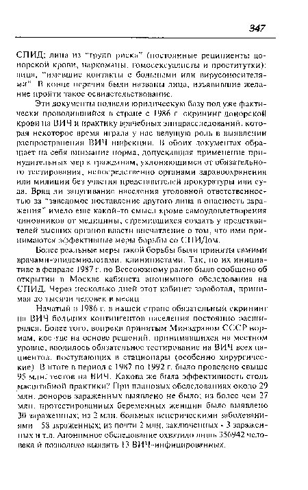 Эти документы подвели юридическую базу под уже фактически проводившийся в стране с 1986 г. скрининг донорской крови на ВИЧ и практику врачебных эпидрасследований, которая некоторое время играла у нас ведущую роль в выявлении распространения ВИЧ-инфекции. В обоих документах обращает на себя внимание норма, допускавшая применение принудительных мер к гражданам, уклоняющимся от обязательного тестирования, непосредственно органами здравоохранения или милиции без участия представителей прокуратуры или суда. Вряд ли запугивание населения уголовной ответственностью за “заведомое поставление другого лица в опасность заражения” имело еще какой-то смысл кроме самоудовлетворения чиновников от медицины, стремившихся создать у представителей высших органов власти впечатление о том, что ими принимаются эффективные меры борьбы со СПИДом.