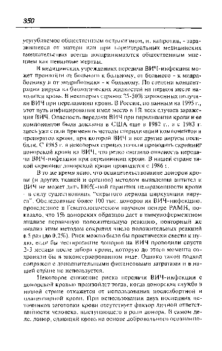 В медицинских учреждениях передача ВИЧ-инфекции может произойти от больного к больному, от больного - к медработнику и от медработника - к больному. По степени концентрации вируса из биологических жидкостей на первом месте находится кровь. В некоторых странах 25-50% зараженных получили ВИЧ при переливании крови. В России, поданным на 1995 г., этот путь инфицирования имел место в 1% всех случаев заражения ВИЧ. Опасность передачи ВИЧ при переливании крови и ее компонентов была доказана в США еще в 1982 г., а с 1983 г. здесь уже стали применять методы стерилизации компонентов и препаратов крови, при которой ВИЧ и все другие вирусы погибали. С 1985 г. в некоторых странах начали проводить скрининг донорской крови на ВИЧ, что резко снизило опасность передачи ВИЧ-инфекции при переливании крови. В нашей стране такой скрининг донорской крови проводится с 1986 г.