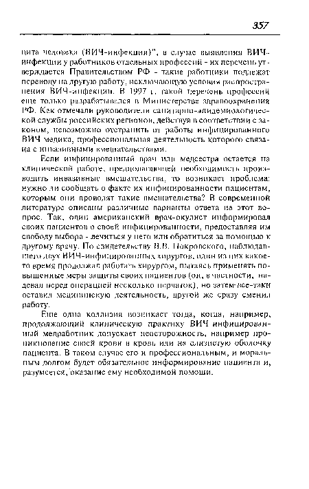 Если инфицированный врач или медсестра остается на клинической работе, предполагающей необходимость производить инвазивные вмешательства, то возникает проблема: нужно ли сообщать о факте их инфицированности пациентам, которым они проводят такие вмешательства? В современной литературе описаны различные варианты ответа на этот вопрос. Так, один американский врач-окулист информировал своих пациентов о своей инфицированности, предоставляя им свободу выбора - лечиться у него или обратиться за помощью к другому врачу. По свидетельству В.В. Покровского, наблюдавшего двух ВИЧ-инфицированных хирургов, один из них какое-то время продолжал работать хирургом, пытаясь применять повышенные меры защиты своих пациентов (он, в частности, надевал перед операцией несколько перчаток), но затем-все-таки оставил медицинскую деятельность, другой же сразу сменил работу.