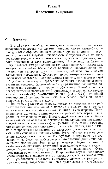 В этой главе мы обсудим поведение хищников и, в частности, следующие вопросы: где питается хищник, что он употребляет в пищу, каким образом на него влияют другие хищники и плотность популяции жертвы. Эти вопросы интересны сами по себе, но, кроме того, они актуальны с точки зрения исследований, широко ведущихся в двух направлениях. Во-первых, добывание пищи является как раз одним из тех видов поведения животных, которые привлекают все большее внимание биологов-эволюцио-нистов, чьи интересы лежат в области, обычно называемой «экологией поведения». Основная цель, которую ставят перед собой исследователи, — это попытаться понять, как естественный отбор благоприятствует определенным типам поведения в определенных условиях (каким образом у организмов возникают поведенческие адаптации к условиям обитания). В этой главе мы непосредственно коснемся этой проблемы в разделах, посвященных «оптимальному добыванию пищи» (9.3 и 9.11), но общий эволюционный подход будет лежать в основе большей части вопросов, рассмотренных здесь.