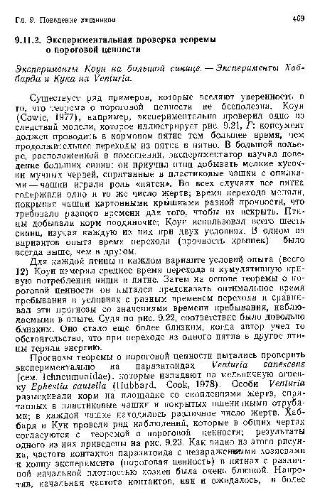 Существует ряд примеров, которые вселяют уверенность в то, что теорема о пороговой ценности не бесполезна. Коуи (Cowie, 1977), например, экспериментально проверил одно из следствий модели, которое иллюстрирует рис. 9.21, Г: консумент должен проводить в кормовом пятне тем большее время, чем продолжительнее переходы из пятна в пятно. В большой вольере, расположенной в помещении, экспериментатор изучал поведение больших синиц: он приучил птиц добывать мелкие кусочки мучных червей, спрятанные в пластиковые чашки с опилками — чашки играли роль «пятен». Во всех случаях все пятна содержали одно и то же число жертв; время перехода меняли, покрывая чашки картонными крышками разной прочности, что требовало разного времени для того, чтобы их вскрыть. Птицы добывали корм поодиночке; Коуи использовал всего шесть синиц, изучая каждую из них при двух условиях. В одном из вариантов опыта время перехода (прочность крышек) было всегда выше, чем в другом.
