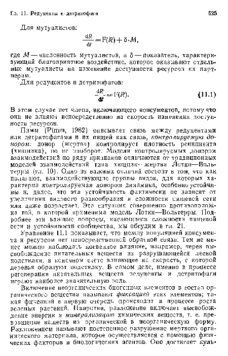 Пимм (Pimm, 1982) описывает связь между редуцентами или детритофагами и их пищей как связь, контролируемую до-нором: донор (жертва) контролирует плотность реципиента (хищника), но не наоборот. Модели контролируемых донором взаимодействий по ряду признаков отличаются от традиционных моделей взаимодействий типа хищник—жертва Лотки—Воль-терры (гл. 10). Одно из важных отличий состоит в том, что как полагают, взаимодействующие группы видов, для которых характерна контролируемая донором динамика, особенно устойчивы и, далее, что эта устойчивость фактически не зависит от увеличения видового разнообразия и сложности пищевой сети или даже возрастает. Эта ситуация совершенно противоположна той, в которой применима модель Лотки—Вольтерры. Подробнее эти важные вопросы, касающиеся сложности пищевой сети и устойчивости сообщества, мы обсудим в гл. 21.