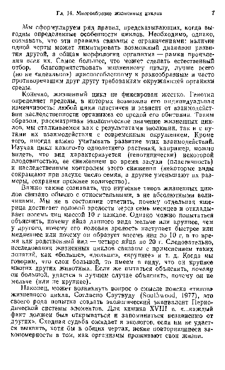 Важно также сознавать, что изучение типов жизненных циклов связано обычно с относительными, а не абсолютными величинами. Мы не в состоянии ответить, почему отдельная ящерица достигает половой зрелости через семь месяцев и откладывает восемь яиц массой 10 г каждое. Однако можно попытаться объяснить, почему яйца данного вида мельче или крупнее, чем у другого, почему его половая зрелость наступает быстрее или медленнее или почему он образует восемь яиц по 10 г, в то время как родственный вид — четыре яйца по 20 г. Следовательно, исследования жизненных циклов связаны с применением таких понятий, как «больше», «дольше», «крупнее» и т. д. Когда мы говорим, что слон большой, то имеем в виду, что он крупнее многих других животных. Если же пытаться объяснить, почему он большой, удастся в лучшем случае объяснить, почему он не мельче (или не крупнее).