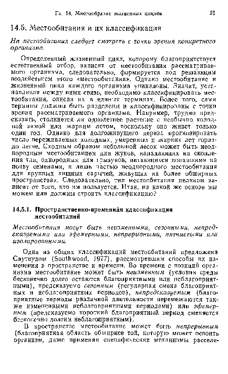 Одна из общих классификаций местообитаний предложена Саутвудом (5оиШ Уоос1, 1977), рассмотревшим способы их изменения в пространстве и времени. Во времени с позиций организма местообитание может быть неизменным (условия среды бесконечно долго остаются благоприятными или неблагоприятными), предсказуемо сезонным (регулярная смена благоприятных и неблагоприятных периодов), непредсказуемым (благоприятные периоды различной длительности перемежаются также изменчивыми неблагоприятными периодами) или эфемерным (предсказуемо короткий благоприятный период сменяется бесконечно долгим неблагоприятным).