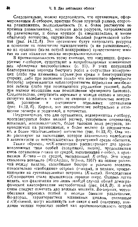 В противоположность этому считают, что популяции, формируемые r-отбором, существуют в непредсказуемых изменчивых или эфемерных местообитаниях (с. 21). У этих популяций благоприятные периоды быстрого роста в отсутствие конкуренции (либо при изменении параметров среды в благоприятную сторону, либо при заселении только что возникшего эфемерного биотопа) перемежаются неблагоприятными периодами неизбежной гибели (либо при неожиданном ухудшении условий, либо при полном истощении или исчезновении эфемерного биотопа) . Следовательно, смертность взрослых и молоди сильно и непредсказуемо колеблется и часто не связана с плотностью популяции, размером и состоянием отдельных организмов (рис. 14.12,5). Короче, это местообитание нейтрально в отношении размера и родителей, и потомства.