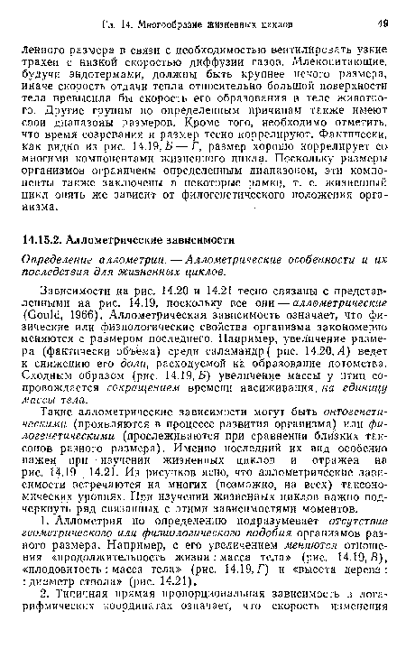 Такие аллометрическиё зависимости могут быть онтогенетическими (проявляются в процессе развития организма) или филогенетическими (прослеживаются при сравнении близких таксонов разного размера). Именно последний их вид особенно важен при изучении жизненных циклов и отражен на рис. 14.19—14.21. Из рисунков ясно, что аллометрические зависимости встречаются на многих (возможно, на всех) таксономических уровнях. При изучении жизненных циклов важно подчеркнуть ряд связанных с этими зависимостями моментов.