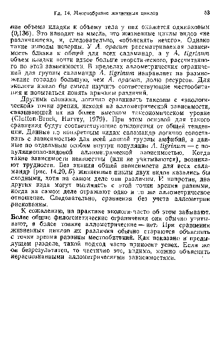 Другими словами, логично сравнивать таксоны с «экологической» точки зрения, исходя из аллометрической зависимости, связывающей их на более высоком таксономическом уровне (Clutton-Brock, Harvey, 1979). При этом основой для такого сравнения будут соответствующие отклонения от общей тенденции. Данные по конкретным видам саламандр логично сопоставить с зависимостью для всей данной группы амфибий, а данные по отдельным особям внутри популяции A. tigrinum — с популяционно-видовой аллометрической зависимостью. Когда такие зависимости неизвестны (или не учитываются), возникают трудности. Без знания общей зависимости для всех саламандр (рис. 14.20,5) жизненные циклы двух видов казались бы сходными, хотя на самом деле они различны. И напротив, два других вида могут выглядеть с этой точки зрения разными, когда на самом деле отражают одно и то же аллометрическое отношение. Следовательно, сравнения без учета аллометрии рискованны.