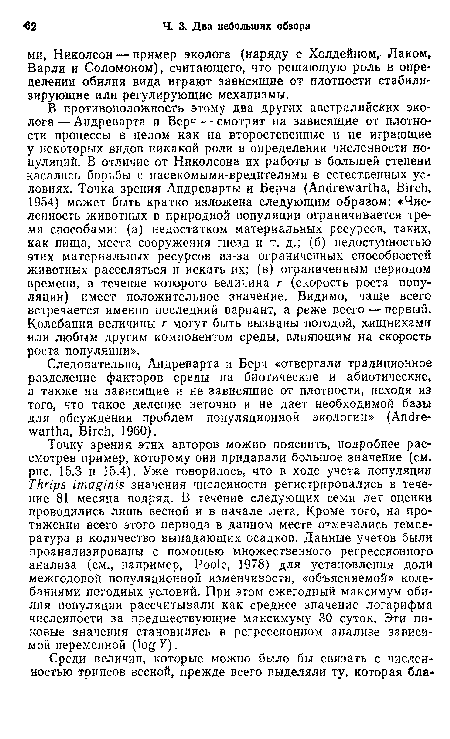 Точку зрения этих авторов можно пояснить, подробнее рассмотрев пример, которому они придавали большое значение (см. рис. 15.3 и 15.4). Уже говорилось, что в ходе учета популяции Thrips imaginis значения численности регистрировались в течение 81 месяца подряд. В течение следующих семи лет оценки проводились лишь весной и в начале лета. Кроме того, на протяжении всего этого периода в данном месте отмечались температура и количество выпадающих осадков. Данные учетов были проанализированы с помощью множественного регрессионного анализа (см., например, Poole, 1978) для установления доли межгодовой популяционной изменчивости, «объясняемой» колебаниями погодных условий. При этом ежегодный максимум обилия популяции рассчитывали как среднее значение логарифма численности за предшествующие максимуму 30 суток. Эти пиковые значения становились в регрессионном анализе зависимой переменной (iogF).