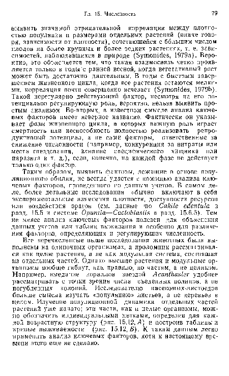 Все перечисленные выше исследования животных были выполнены на одиночных организмах, а проломник рассматривался как целое растение, а не как модульная система, состоящая из отдельных частей. Однако высшие растения и модульные организмы вообще гибнут, как правило, по частям, а не целиком. Например, выедание кораллов звездой Acanthaster удобнее рассматривать с точки зрения числа съеденных полипов, а не погубленных колоний. Исследователю насекомых-листоедов больше смысла изучать «популяцию» листьев, а не деревьев в целом. Изучение популяционной динамики отдельных частей растений уже начато; эти части, как и целые организмы, можно обозначить индивидуальными метками, определив для каждой возрастную структуру (рис. 15.12, Л) и построив таблицы и кривые выживаемости (рис. 15.12, Б). К таким данным легко •применить анализ ключевых факторов, хотя к настоящему времени этого еще не сделано.