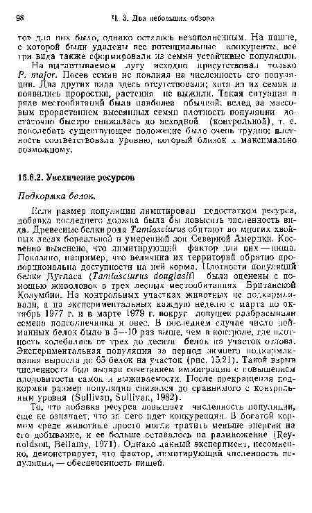 Если размер популяции лимитирован недостатком ресурса, добавка последнего должна была бы повысить численность вида. Древесные белки рода Tamiascitirus обитают во многих хвойных лесах бореальной и умеренной зон Северной Америки. Косвенно выяснено, что лимитирующий фактор для них — пища. Показано, например, что величина их территорий обратно пропорциональна доступности на ней корма. Плотности популяций белки Дугласа (Tamiasciurus douglasii) были оценены с помощью живоловок в трех лесных местообитаниях Британской Колумбии. На контрольных участках животных не подкармливали, а на экспериментальных каждую неделю с марта по октябрь 1977 г. и в марте 1979 г. вокруг ловушек разбрасывали семена подсолнечника и овес. В последнем случае число пойманных белок было в 5—10 раз выше, чем в контроле, где плотность колебалась от трех до десяти белок на участок отлова. Экспериментальная популяция за период зимнего подкармливания выросла до 65 белок на участок (рис. 15.21). Такой взрыв численности был вызван сочетанием иммиграции с повышением плодовитости самок и выживаемости. После прекращения подкормки размер популяции снизился до сравнимого с контрольным уровня (Sullivan, Sullivan, 1982).