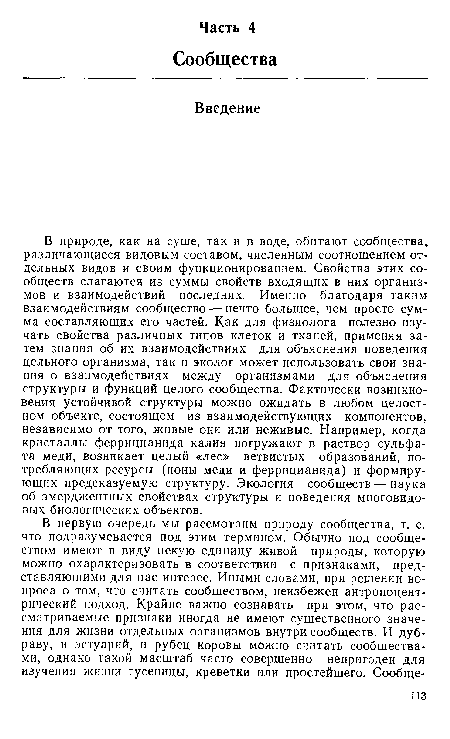 В природе, как на суше, так и в воде, обитают сообщества, различающиеся видовым составом, численным соотношением отдельных видов и своим функционированием. Свойства этих сообществ слагаются из суммы свойств входящих в них организмов и взаимодействий последних. Именно благодаря таким взаимодействиям сообщество — нечто большее, чем просто сумма составляющих его частей. Как для физиолога полезно изучать свойства различных типов клеток и тканей, применяя затем знания об их взаимодействиях для объяснения поведения цельного организма, так и эколог может использовать свои знания о взаимодействиях между организмами для объяснения структуры и функций целого сообщества. Фактически возникновения устойчивой структуры можно ожидать в любом целостном объекте, состоящем из взаимодействующих компонентов, независимо от того, живые они или неживые. Например, когда кристаллы феррицианида калия погружают в раствор сульфата меди, возникает целый «лес» ветвистых образований, потребляющих ресурсы (ионы меди и феррицианида) и формирующих предсказуемую структуру. Экология сообществ — наука об эмерджентных свойствах структуры и поведения многовидовых биологических объектов.