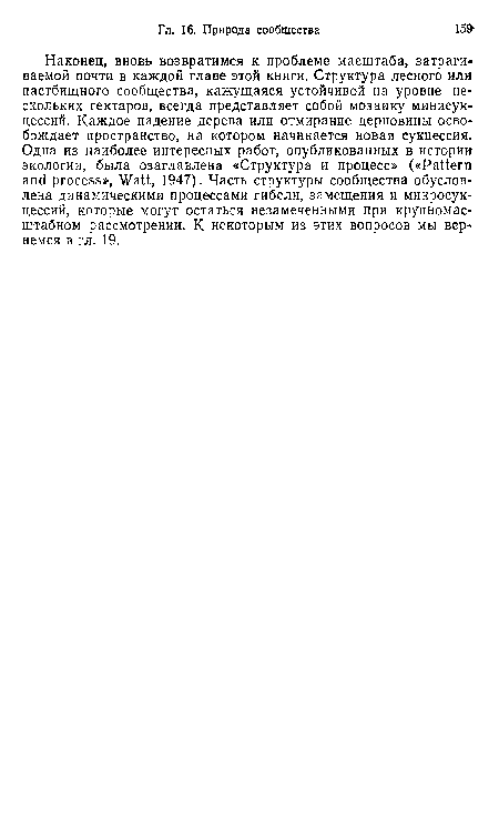 Наконец, вновь возвратимся к проблеме масштаба, затрагиваемой почти в каждой главе этой книги. Структура лесного или пастбищного сообщества, кажущаяся устойчивой на уровне нескольких гектаров, всегда представляет собой мозаику минисукцессий. Каждое падение дерева или отмирание дерновины освобождает пространство, на котором начинается новая сукцессия. Одна из наиболее интересных работ, опубликованных в истории экологии, была озаглавлена «Структура и процесс» («Pattern and process», Watt, 1947). Часть структуры сообщества обусловлена динамическими процессами гибели, замещения и микросукцессий, которые могут остаться незамеченными при крупномасштабном рассмотрении. К некоторым из этих вопросов мы вернемся в гл. 19.